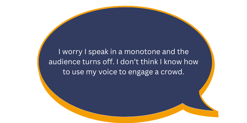 I worry I speak in a monotone and the audience turns off. I don’t think I know how to use my voice to engage a crowd.
