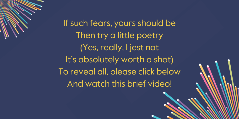 If such fears, yours should be Then try a little poetry (Yes, really, I jest not It’s absolutely worth a shot) To reveal all, please click below And watch this brief video!